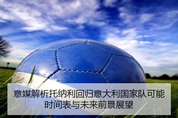 意媒解析托纳利回归意大利国家队可能时间表与未来前景展望