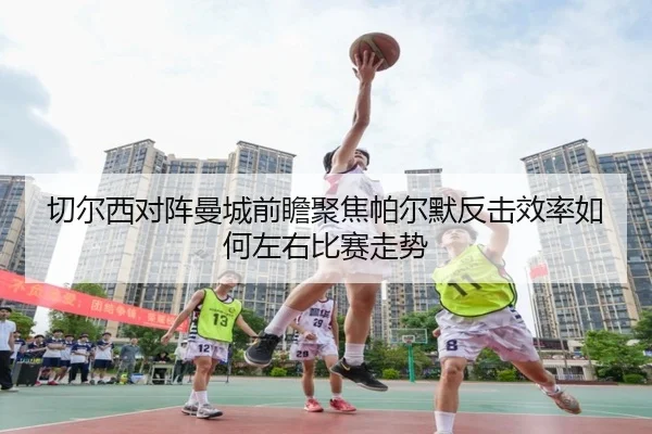 切尔西对阵曼城前瞻聚焦帕尔默反击效率如何左右比赛走势